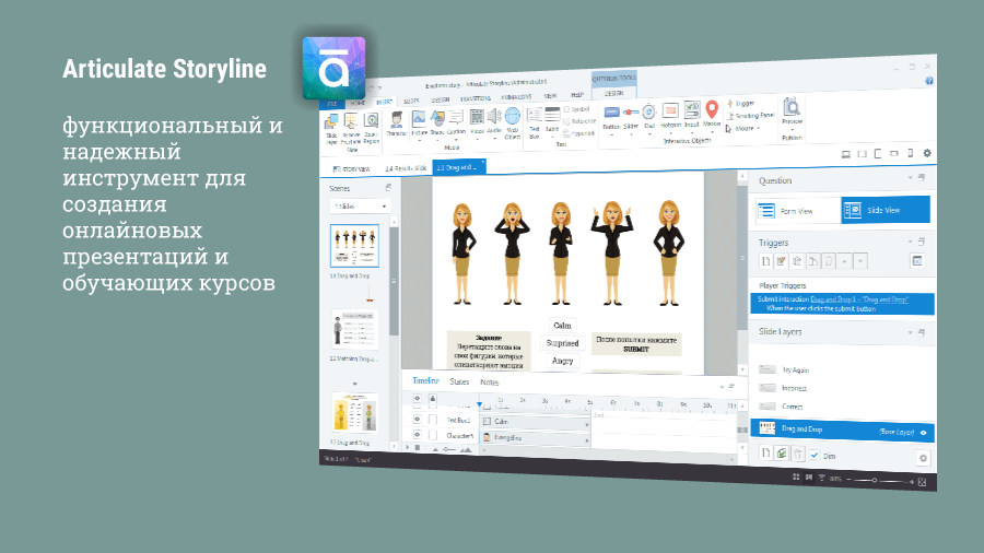 ARTICULATE STORYLINE. Имеет аналогичную с PowerPoint идеологию работы, превосходя свой классический аналог в ряде параметров. Есть и переходы между слайдами, и анимация объектов, и интерактивность элементов… Можно даже импортировать PowerPoint презентацию в Storyline с сохранением всех особенностей оригинала. Что отличает Storyline от PowerPoint: результат можно опубликовать в формате HTML5 для размещения и просмотра всеми желающими на любом сайте в интернете; развитый функционал создания тестов, викторин, опросов с ведением статистики и визуализацией результатов тестирования.