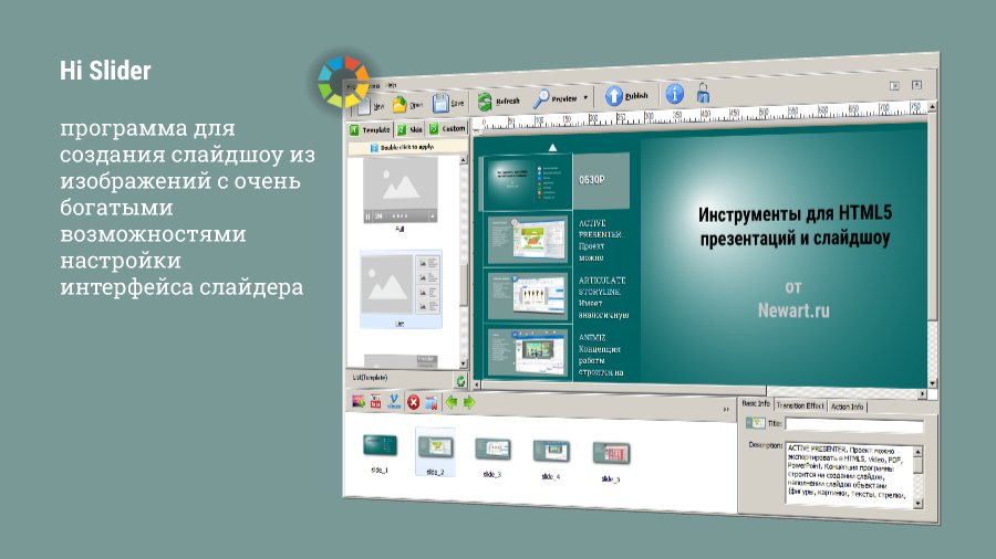 HI SLIDER. Программа предлагает визуально очевидную и очень быструю работу над слайдером HTML5. Кроме множества красивых переходов можно настроить структуру и дизайн слайдов, создать гиперссылки. Слайд может состоять из изображений или видео. ЭТА ПРЕЗЕНТАЦИЯ СОБРАНА В ЭТОЙ ПРОГРАММЕ.